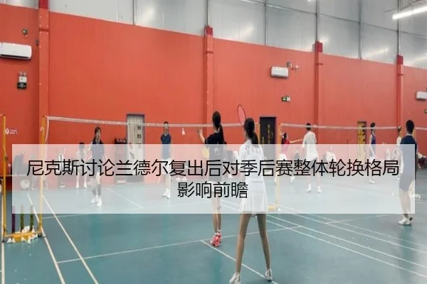 尼克斯讨论兰德尔复出后对季后赛整体轮换格局影响前瞻