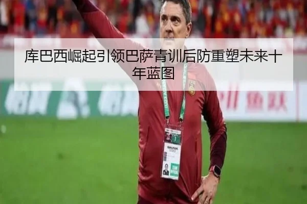 库巴西崛起引领巴萨青训后防重塑未来十年蓝图