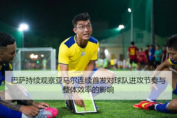 巴萨持续观察亚马尔连续首发对球队进攻节奏与整体效率的影响（kaiyun）
