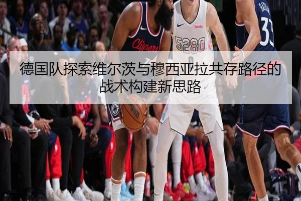 德国队探索维尔茨与穆西亚拉共存路径的战术构建新思路 - kaiyun