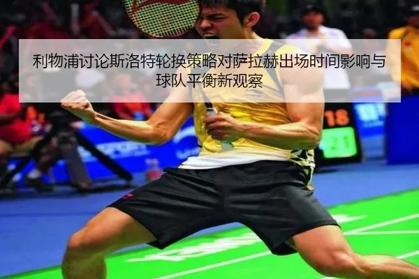 利物浦讨论斯洛特轮换策略对萨拉赫出场时间影响与球队平衡新观察 - kaiyun