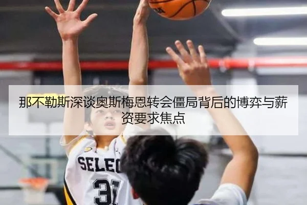 那不勒斯深谈奥斯梅恩转会僵局背后的博弈与薪资要求焦点 - kaiyun