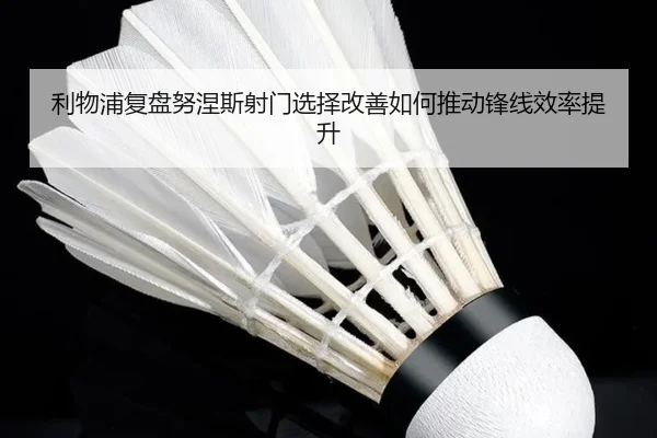 利物浦复盘努涅斯射门选择改善如何推动锋线效率提升（kaiyun）