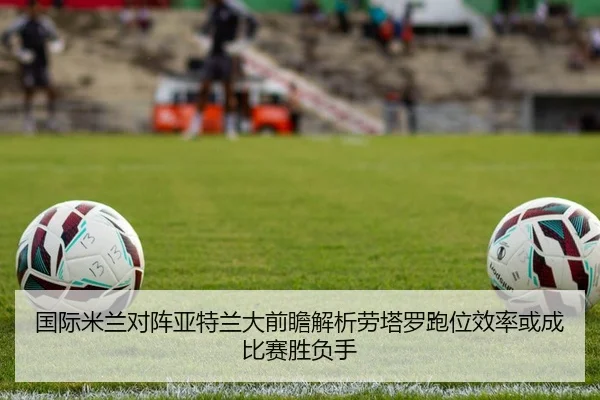 国际米兰对阵亚特兰大前瞻解析劳塔罗跑位效率或成比赛胜负手（kaiyun）
