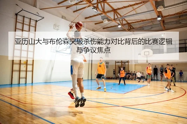亚历山大与布伦森突破杀伤能力对比背后的比赛逻辑与争议焦点 - kaiyun